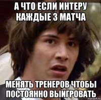 а что если интеру каждые 3 матча менять тренеров чтобы постоянно выигровать