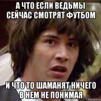 а что если ведьмы сейчас смотрят футбом и что то шаманят ничего в нем не понимая