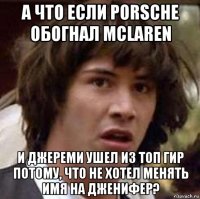 а что если porsche обогнал mclaren и джереми ушел из топ гир потому, что не хотел менять имя на дженифер?