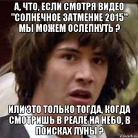 а, что, если смотря видео "солнечное затмение 2015" мы можем ослепнуть ? или это только тогда, когда смотришь в реале на небо, в поисках луны ?