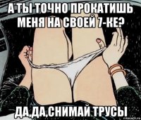 а ты точно прокатишь меня на своей 7-ке? да,да,снимай трусы