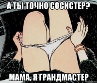 а ты точно сосистер? мама, я грандмастер