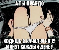 а ты правдо ходишь в качалку на 15 минут каждый день?