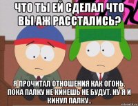 что ты ей сделал что вы аж расстались? я прочитал отношения как огонь. пока палку не кинешь не будут. ну я и кинул палку..