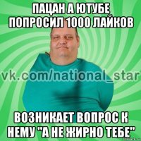 пацан а ютубе попросил 1000 лайков возникает вопрос к нему "а не жирно тебе"