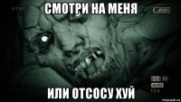 смотри на меня или отсосу хуй