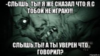 -слышь, ты! я же сказал что я с тобой не играю!! слышь,ты! а ты уверен что говорил?