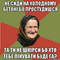 не сиди на холодному бетоні бо простудишся та ти не шкірси бо хто тебе лікувати буде га?