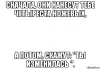 сначала, они нанесут тебе четыреста ножевых, а потом, скажут: "ты изменилась ".