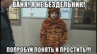 ваня! я не бездельник! попробуй понять и простить!!!