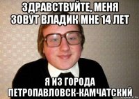 здравствуйте, меня зовут владик мне 14 лет я из города петропавловск-камчатский