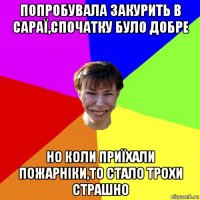 попробувала закурить в сараї,спочатку було добре но коли приїхали пожарніки,то стало трохи страшно