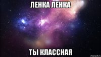 ленка ленка ты классная