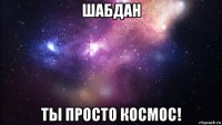 шабдан ты просто космос!