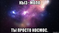 кыз~моло ты просто космос.