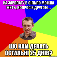 на зарплату в сільпо можна жить, вопрос в другом.... шо нам делать остальні 25 днів?