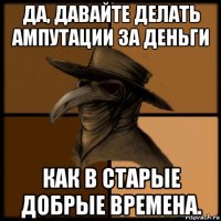 да, давайте делать ампутации за деньги как в старые добрые времена.