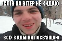 слів на вітер не кидаю всіх в адміни посв'ящаю