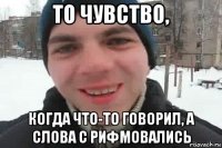 то чувство, когда что-то говорил, а слова с рифмовались