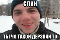 слик ты чо такой дерзкий то