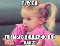 рурсби, так мы в пиццерию или как??