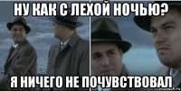 ну как с лехой ночью? я ничего не почувствовал