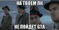 на твоем пк не пойдет gta