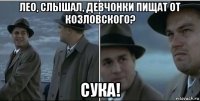 лео, слышал, девчонки пищат от козловского? сука!