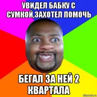 увидел бабку с сумкой,захотел помочь бегал за ней 2 квартала