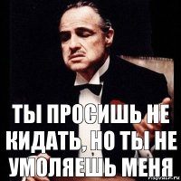 Ты просишь не кидать, но ты не умоляешь меня