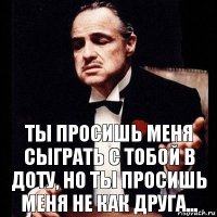 Ты просишь меня сыграть с тобой в Доту, но ты просишь меня не как друга...