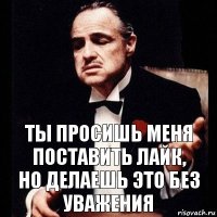 ты просишь меня поставить лайк,
но делаешь это без уважения