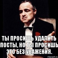 Ты просишь удалить посты, но ты просишь это без уважения.