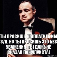 Ты просишь выплатить им З/П, но ты просишь это без уважения, ты даже не сказал пожалуйста!