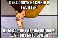 сука опять не смыл в туалете?! не беда. так где там вилка ?! ща жопу бить будем