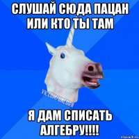 слушай сюда пацан или кто ты там я дам списать алгебру!!!!