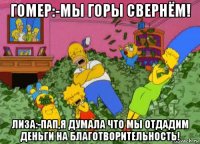 гомер:-мы горы свернём! лиза:-пап,я думала что мы отдадим деньги на благотворительность!