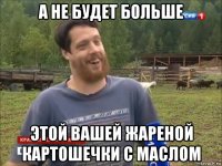 а не будет больше этой вашей жареной картошечки с маслом