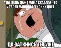 тебе ведь даже мама сказала что у твоей машины гейский цвет да заткнись ты уже