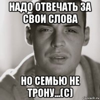 надо отвечать за свои слова но семью не трону...(с)