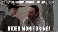 they're gonna bring cameras, son video monitoring!