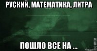 руский, математика, литра пошло все на ...