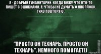 я - добрый гуманитарий. когда вижу, что кто-то пишет с ошибками, я, чтобы не думать о них плохо, тихо повторяю: "просто он технарь, просто он технарь". немного помогает))