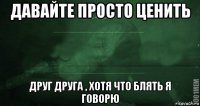 давайте просто ценить друг друга , хотя что блять я говорю