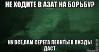 не ходите в азат на борьбу? ну все,вам серега леонтьев пизды даст