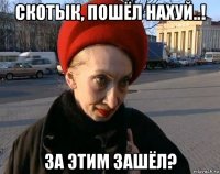 скотык, пошёл нахуй..! за этим зашёл?