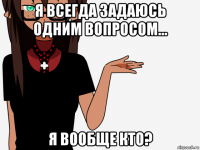 я всегда задаюсь одним вопросом... я вообще кто?