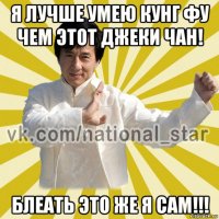 я лучше умею кунг фу чем этот джеки чан! блеать это же я сам!!!