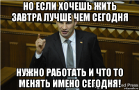 но если хочешь жить завтра лучше чем сегодня нужно работать и что то менять имено сегодня!