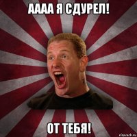 аааа я сдурел! от тебя!